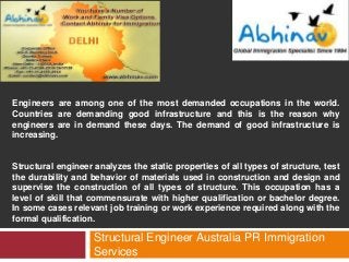 Engineers are among one of the most demanded occupations in the world.
Countries are demanding good infrastructure and this is the reason why
engineers are in demand these days. The demand of good infrastructure is
increasing.

Structural engineer analyzes the static properties of all types of structure, test
the durability and behavior of materials used in construction and design and
supervise the construction of all types of structure. This occupation has a
level of skill that commensurate with higher qualification or bachelor degree.
In some cases relevant job training or work experience required along with the
formal qualification.

Structural Engineer Australia PR Immigration
Services

 