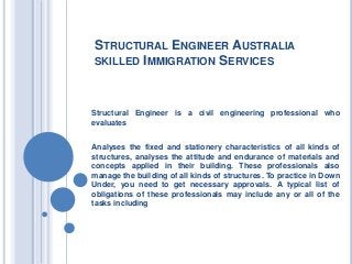 STRUCTURAL ENGINEER AUSTRALIA
SKILLED IMMIGRATION SERVICES
Structural Engineer is a civil engineering professional who
evaluates
Analyses the fixed and stationery characteristics of all kinds of
structures, analyses the attitude and endurance of materials and
concepts applied in their building. These professionals also
manage the building of all kinds of structures. To practice in Down
Under, you need to get necessary approvals. A typical list of
obligations of these professionals may include any or all of the
tasks including
 