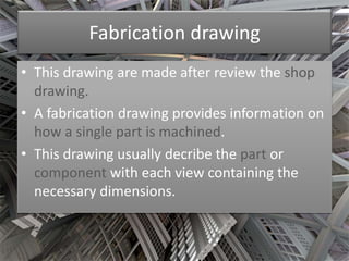 Fabrication drawing 
• This drawing are made after review the shop 
drawing. 
• A fabrication drawing provides information on 
how a single part is machined. 
• This drawing usually decribe the part or 
component with each view containing the 
necessary dimensions. 
 