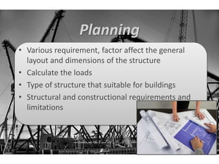 Planning 
• Various requirement, factor affect the general 
layout and dimensions of the structure 
• Calculate the loads 
• Type of structure that suitable for buildings 
• Structural and constructional requirements and 
limitations 
 