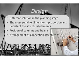 Design 
• Different solution in the planning stage 
• The most suitable dimensions, proportion and 
details of the structural elements 
• Position of columns and beams 
• Arrangement of connection structure 
 