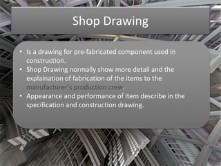 Shop Drawing 
• Is a drawing for pre-fabricated component used in 
construction. 
• Shop Drawing normally show more detail and the 
explaination of fabrication of the items to the 
manufacturer’s production crew. 
• Appearance and performance of item describe in the 
specification and construction drawing. 
 