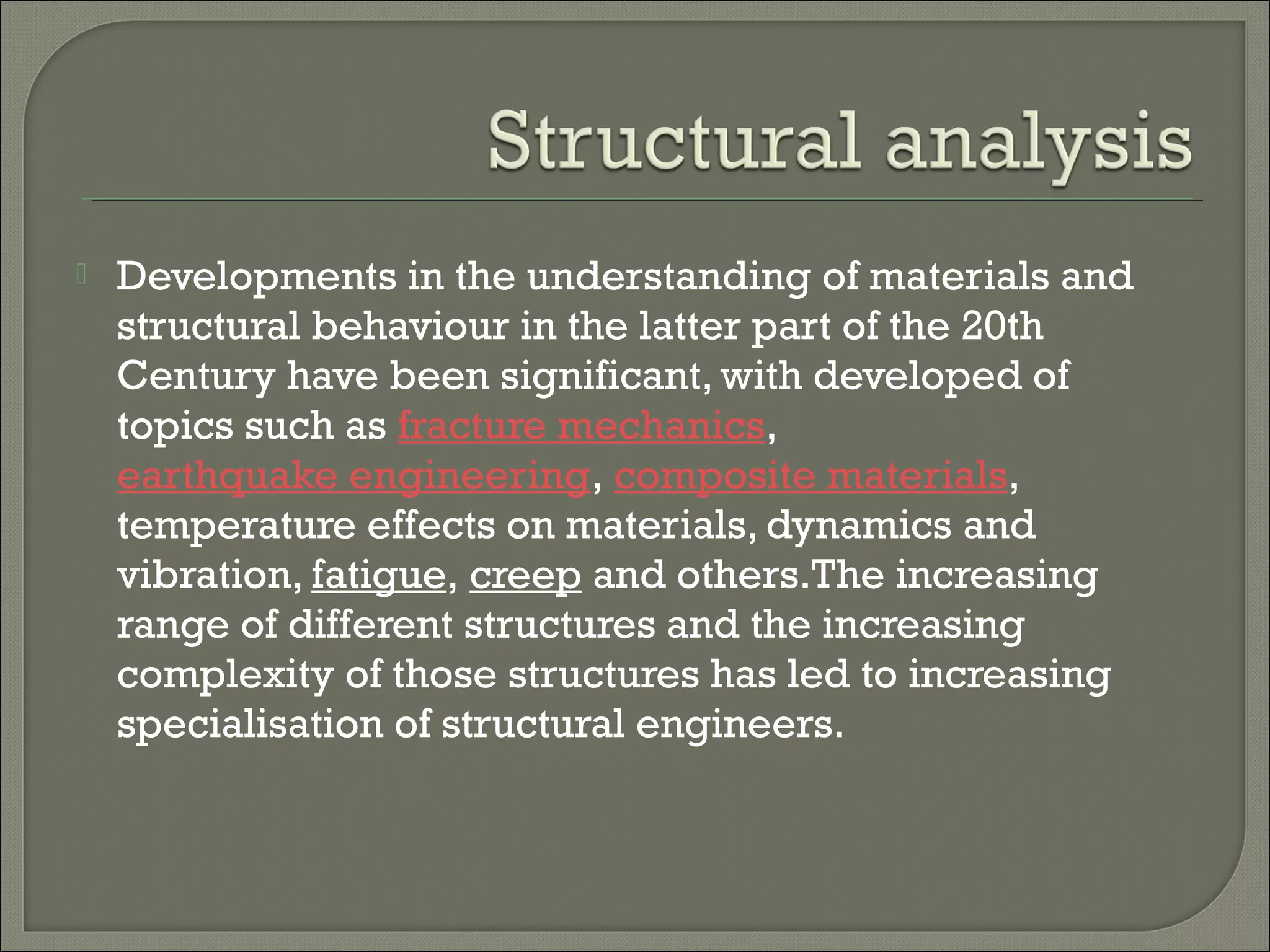 

Developments in the understanding of materials and
structural behaviour in the latter part of the 20th
Century have been significant, with developed of
topics such as fracture mechanics, 
earthquake engineering, composite materials,
temperature effects on materials, dynamics and
vibration, fatigue, creep and others.The increasing
range of different structures and the increasing
complexity of those structures has led to increasing
specialisation of structural engineers.

 