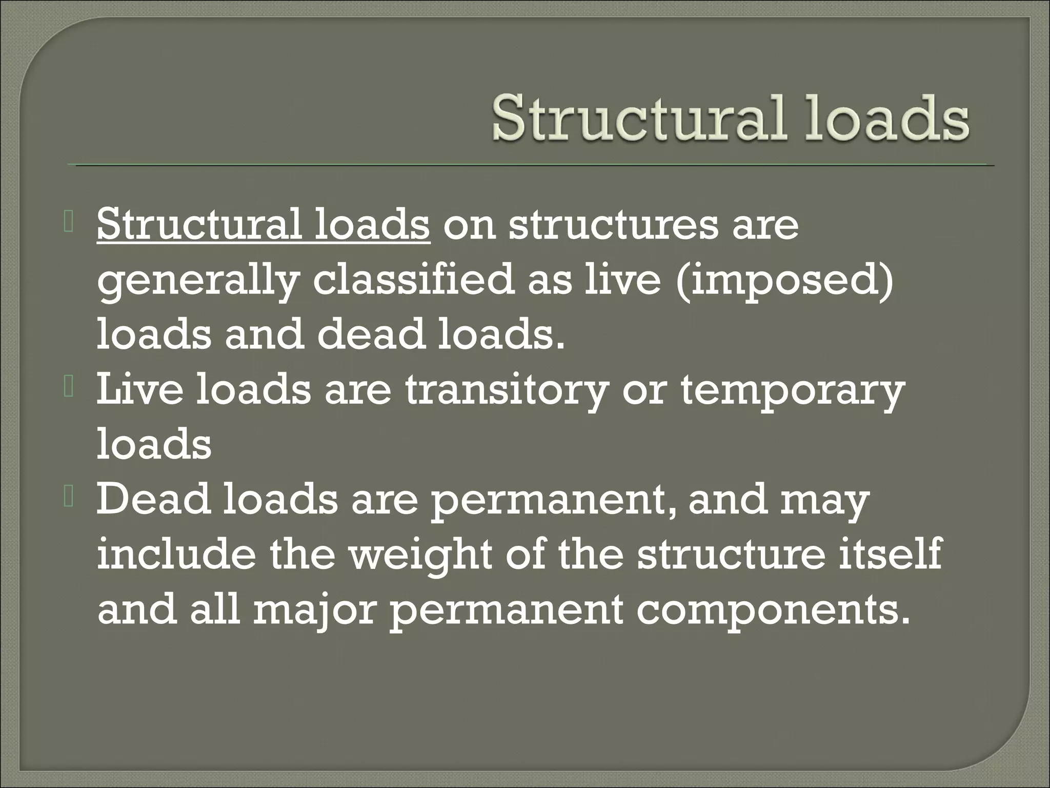 




Structural loads on structures are
generally classified as live (imposed)
loads and dead loads.
Live loads are transitory or temporary
loads
Dead loads are permanent, and may
include the weight of the structure itself
and all major permanent components.

 