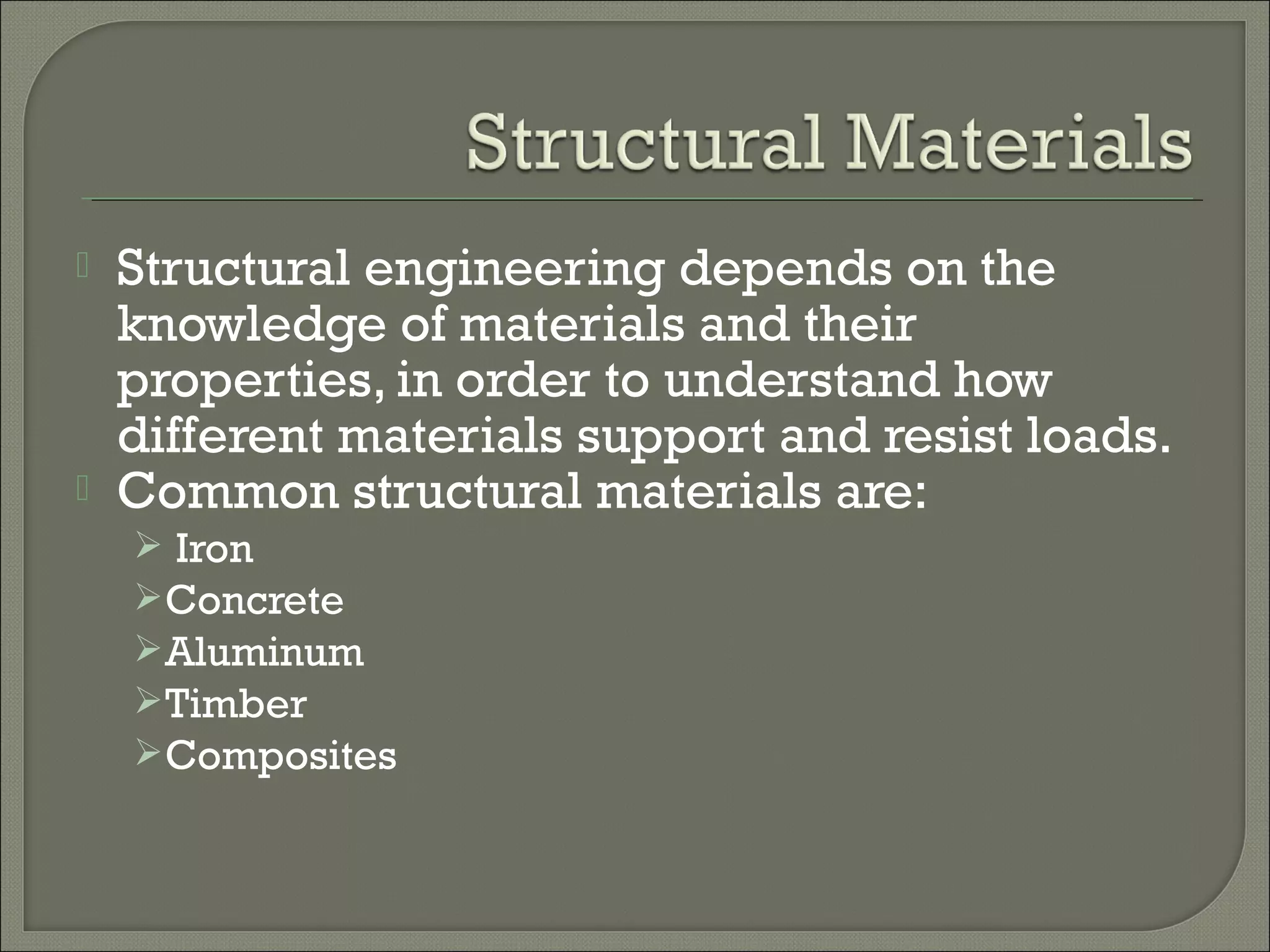 



Structural engineering depends on the
knowledge of materials and their
properties, in order to understand how
different materials support and resist loads.
Common structural materials are:
 Iron
 Concrete
 Aluminum
 Timber
 Composites

 