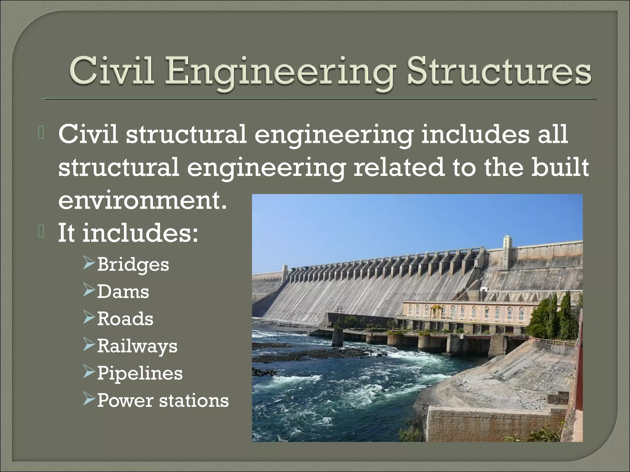 



Civil structural engineering includes all
structural engineering related to the built
environment.
It includes:
Bridges
Dams
Roads
Railways
Pipelines
Power stations

 