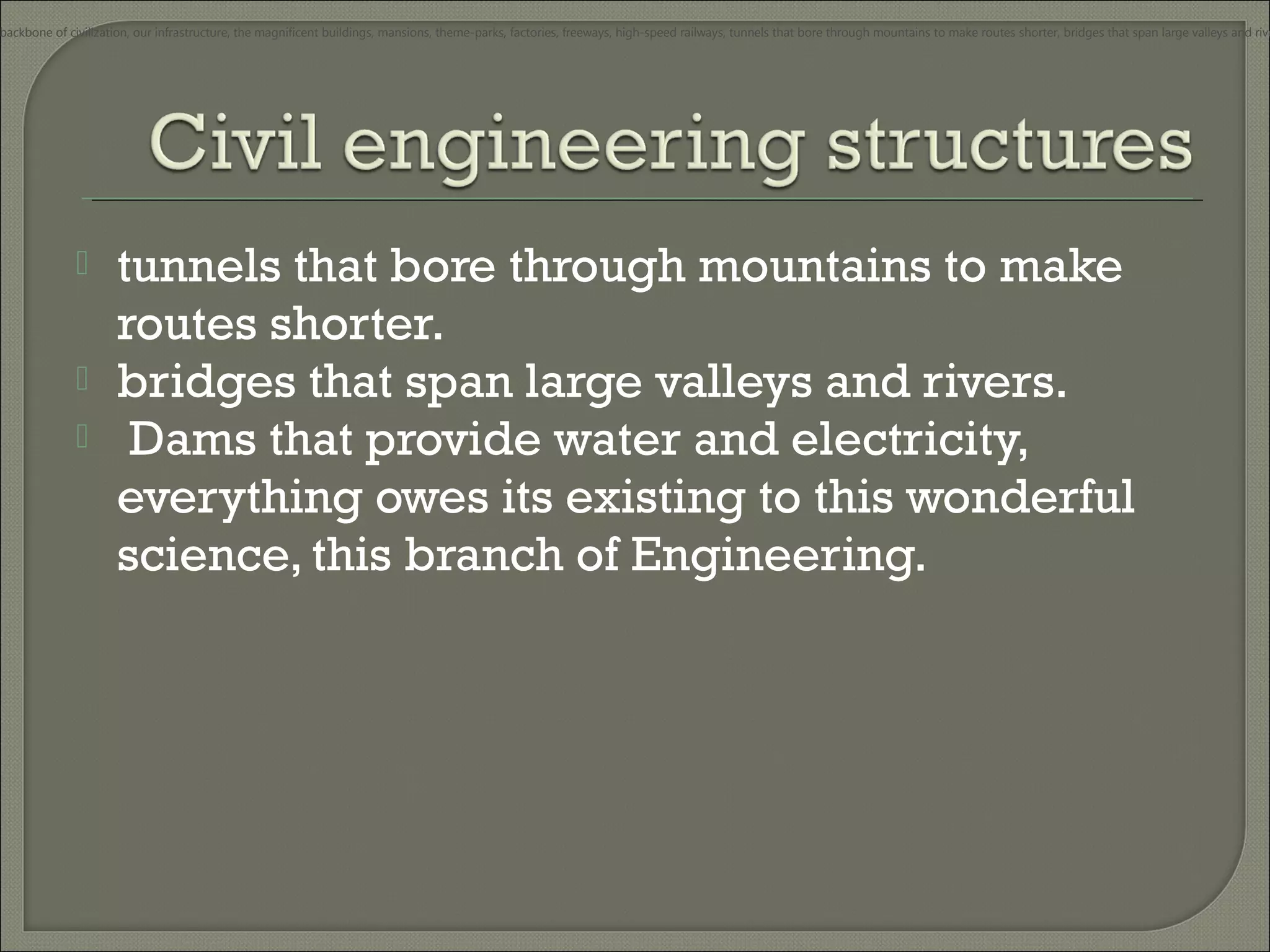 backbone of civilization, our infrastructure, the magnificent buildings, mansions, theme-parks, factories, freeways, high-speed railways, tunnels that bore through mountains to make routes shorter, bridges that span large valleys and rive





tunnels that bore through mountains to make
routes shorter.
bridges that span large valleys and rivers.
Dams that provide water and electricity,
everything owes its existing to this wonderful
science, this branch of Engineering.

 