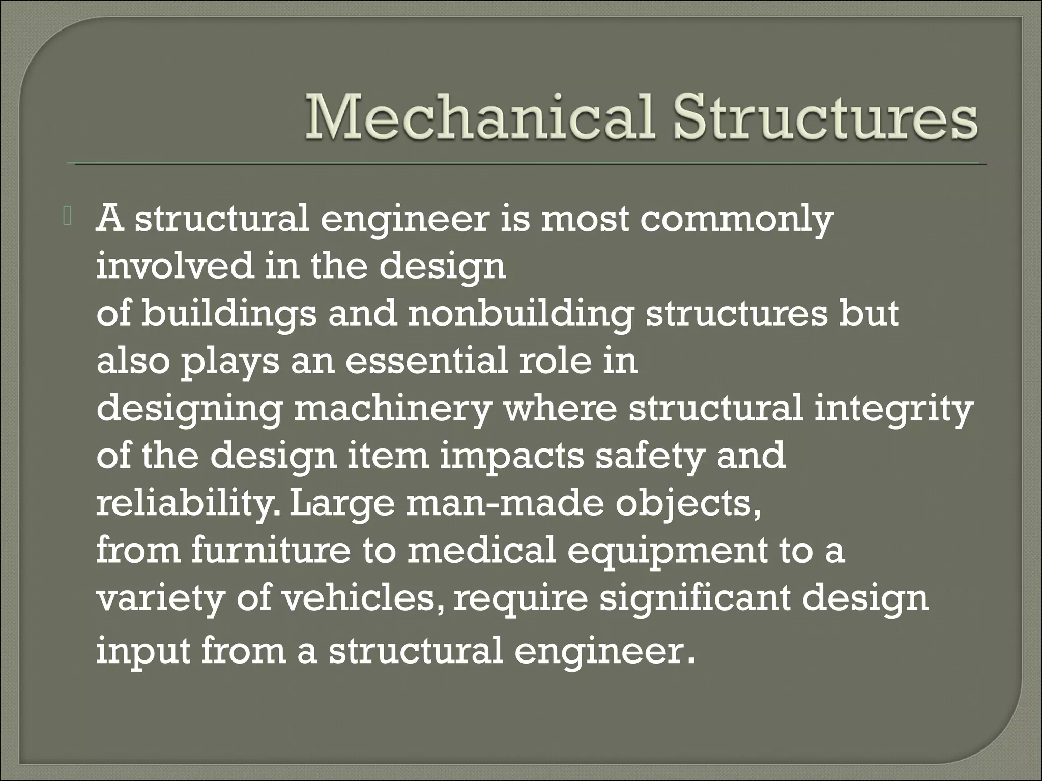 

A structural engineer is most commonly
involved in the design
of buildings and nonbuilding structures but
also plays an essential role in
designing machinery where structural integrity
of the design item impacts safety and
reliability. Large man-made objects,
from furniture to medical equipment to a
variety of vehicles, require significant design
input from a structural engineer.

 