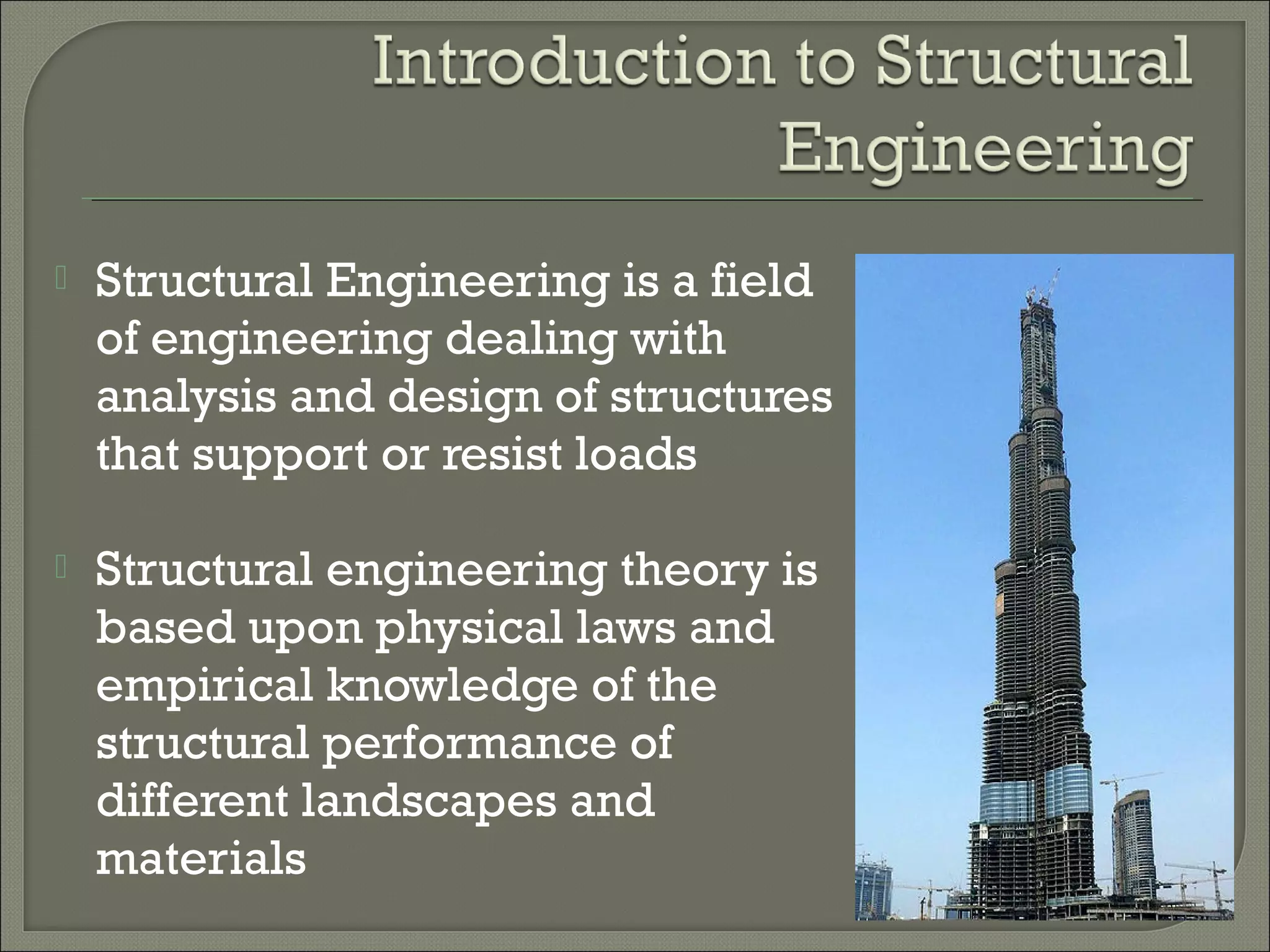 

Structural Engineering is a field
of engineering dealing with
analysis and design of structures
that support or resist loads



Structural engineering theory is
based upon physical laws and
empirical knowledge of the
structural performance of
different landscapes and
materials

 