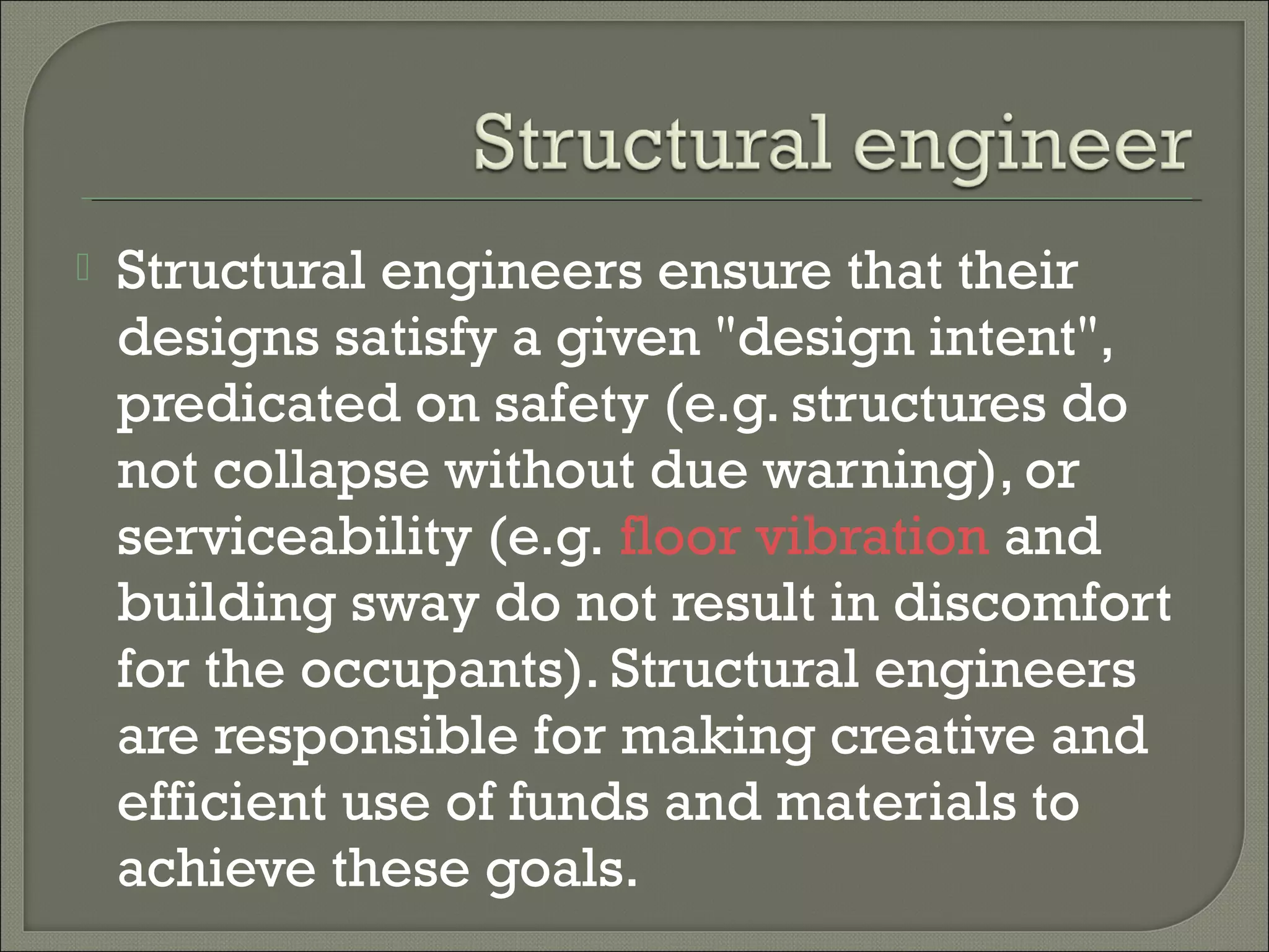 

Structural engineers ensure that their
designs satisfy a given "design intent",
predicated on safety (e.g. structures do
not collapse without due warning), or
serviceability (e.g. floor vibration and
building sway do not result in discomfort
for the occupants). Structural engineers
are responsible for making creative and
efficient use of funds and materials to
achieve these goals.

 