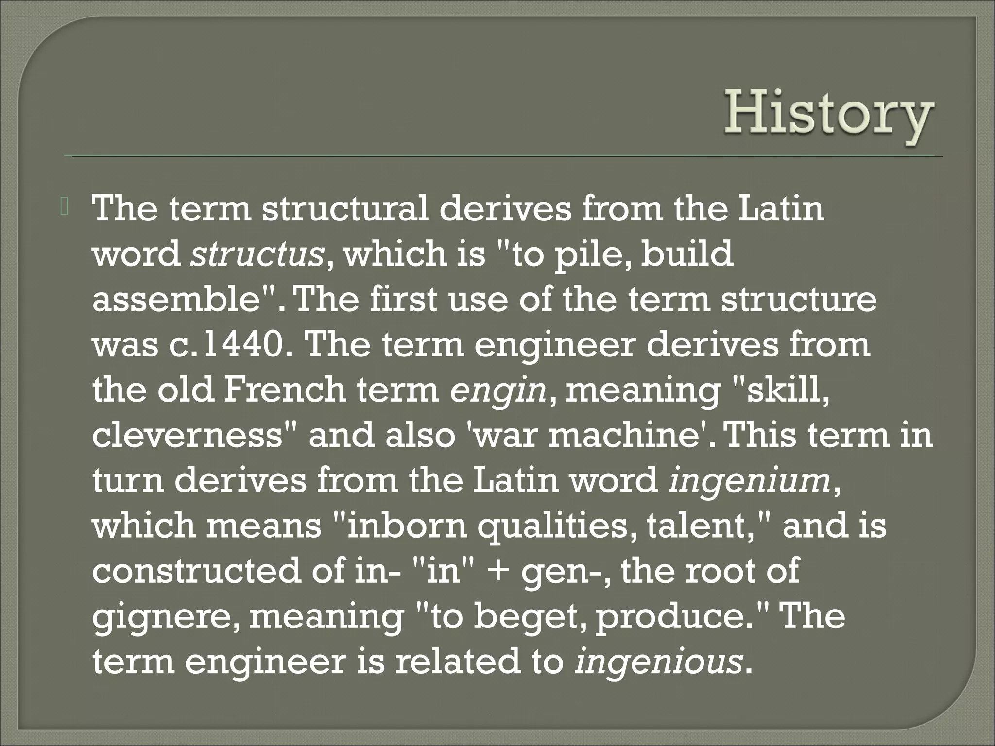 

The term structural derives from the Latin
word structus, which is "to pile, build
assemble". The first use of the term structure
was c.1440. The term engineer derives from
the old French term engin, meaning "skill,
cleverness" and also 'war machine'. This term in
turn derives from the Latin word ingenium,
which means "inborn qualities, talent," and is
constructed of in- "in" + gen-, the root of
gignere, meaning "to beget, produce." The
term engineer is related to ingenious.

 