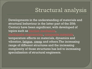 

Developments in the understanding of materials and
structural behaviour in the latter part of the 20th
Century have been significant, with developed of
topics such as fracture mechanics, 
earthquake engineering, composite materials,
temperature effects on materials, dynamics and
vibration, fatigue, creep and others.The increasing
range of different structures and the increasing
complexity of those structures has led to increasing
specialisation of structural engineers.

 