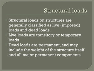 




Structural loads on structures are
generally classified as live (imposed)
loads and dead loads.
Live loads are transitory or temporary
loads
Dead loads are permanent, and may
include the weight of the structure itself
and all major permanent components.

 