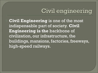 

Civil Engineering is one of the most
indispensable part of society. Civil
Engineering is the backbone of
civilization, our infrastructure, the
buildings, mansions, factories, freeways,
high-speed railways.

 