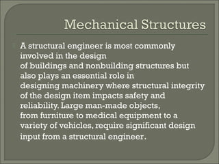 

A structural engineer is most commonly
involved in the design
of buildings and nonbuilding structures but
also plays an essential role in
designing machinery where structural integrity
of the design item impacts safety and
reliability. Large man-made objects,
from furniture to medical equipment to a
variety of vehicles, require significant design
input from a structural engineer.

 