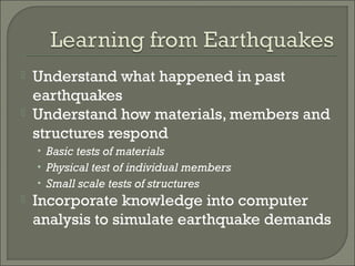 


Understand what happened in past
earthquakes
Understand how materials, members and
structures respond
• Basic tests of materials
• Physical test of individual members
• Small scale tests of structures



Incorporate knowledge into computer
analysis to simulate earthquake demands

 