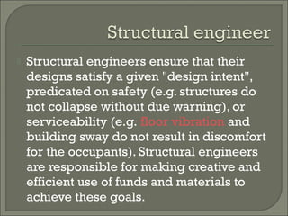 

Structural engineers ensure that their
designs satisfy a given "design intent",
predicated on safety (e.g. structures do
not collapse without due warning), or
serviceability (e.g. floor vibration and
building sway do not result in discomfort
for the occupants). Structural engineers
are responsible for making creative and
efficient use of funds and materials to
achieve these goals.

 