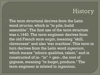 

The term structural derives from the Latin
word structus, which is "to pile, build
assemble". The first use of the term structure
was c.1440. The term engineer derives from
the old French term engin, meaning "skill,
cleverness" and also 'war machine'. This term in
turn derives from the Latin word ingenium,
which means "inborn qualities, talent," and is
constructed of in- "in" + gen-, the root of
gignere, meaning "to beget, produce." The
term engineer is related to ingenious.

 