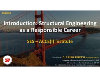 Introduction: Structural Engineering
as a Responsible Career
Tension
Er. P SURYA PRAKASH, Managing Director
SatyaVani Projects and Consultants Pvt. Ltd.
A 203, Kushal Towers, Khairatabad, Hyderabad - 500 004.
Tel: +91 40 39804646, Fax: +91 40 23308184, e-Mail: suryapp@yahoo.com
Presentation by :
 