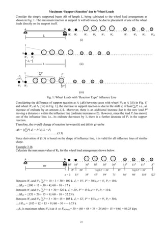 21
Maximum ‘Support Reaction’ due to Wheel Loads
Consider the simply supported beam AB of length L, being subjected to the wheel load arrangement as
shown in Fig. 1. The maximum reaction at support A will obviously be due to placement of one of the wheel
loads directly on the support itself.
L
(i)
(ii)
(iii)
Fig. 1: Wheel Loads with ‘Reaction Type’ Influence Line
Considering the difference of support reaction at A (R) between cases with wheel W1 at A [(ii) in Fig. 1]
and wheel W2 at A [(iii) in Fig. 1], the increase in support reaction is due to the shift d1 of load ∑P; i.e., an
increase of ordinate by an amount d1/L. Moreover, there is an additional increase due to the new load P
moving a distance e within the influence line (ordinate increases e/L). However, since the load P1 has moved
out of the influence line; i.e., its ordinate decreases by 1, there is a further decrease of P1 in the support
reaction.
Therefore, the overall change of reaction between (ii) and (iii) is given by
R = {(∑P) d1 + P e}/L − P1
…………………………..(3.3)
Since derivation of (3.3) is based on the shape of influence line, it is valid for all influence lines of similar
shape.
Example 3.16
Calculate the maximum value of RA for the wheel load arrangement shown below.
60
15 20 3@12 = 36 15 3@12 = 36
Between W1 and W2, ∑P = 10 + 3 × 30 = 100 k, d1 = 15, P = 30 k, e = 4, P1 = 10 k
R12 = {100 × 15 + 30 × 4}/60 − 10 = 17 k
Between W2 and W3, ∑P = 4 × 30 = 120 k, d1 = 20, P = 15 k, e = 9, P1 = 10 k
R23 = {120 × 20 + 15 × 9}/60 − 10 = 32.25 k
Between W3 and W4, ∑P = 3 × 30 + 15 = 105 k, d1 = 12, P = 15 k, e = 9, P1 = 30 k
 R 34 = {105 × 12 + 15 × 9}/60 − 30 = − 6.75 k
RA is maximum when W3 is at A  RA(Max) = 30 × (60 + 48 + 36 + 24)/60 + 15 × 9/60 = 86.25 kips
A
A
1
1
W1 W2
W1 W2
∑P P
P1
d1
L
e
A B
W1 W2 W3 W4 W5 W6 W7 W8 W9 W10
A B
10k
10k
30k
30k
30k
30 k
15 k
15 k
15 k
15 k
x = 0 15 35 47 59 71 86 98 110 122
 
