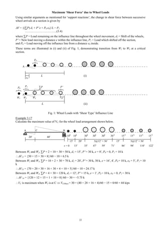 22
Maximum ‘Shear Force’ due to Wheel Loads
Using similar arguments as mentioned for ‘support reactions’, the change in shear force between successive
wheel arrivals at a section is given by
V = {(∑P) d1 + P e + P0 e0}/L − P1
…………………………..(3.4)
where ∑P = Load remaining on the influence line throughout the wheel movement, d1 = Shift of the wheels,
P = New load moving a distance e within the influence line, P1 = Load which shifted off the section,
and P0 = Load moving off the influence line from a distance e0 inside.
These terms are illustrated in (i) and (ii) of Fig. 1, demonstrating transition from W2 to W3 at a critical
section.
L (i)
L (ii)
Fig. 1: Wheel Loads with ‘Shear Type’ Influence Line
Example 3.17
Calculate the maximum value of VC for the wheel load arrangement shown below.
20 40
15 20 3@12 = 36 15 3@12 = 36
Between W1 and W2, ∑P = 2 × 10 + 30 = 50 k, d1 = 15, P = 30 k, e = 8, P0 = 0, P1 = 10 k
V12 = {50 × 15 + 30 × 8}/60 − 10 = 6.5 k
Between W2 and W3, ∑P = 10 + 2 × 30 = 70 k, d1 = 20, P = 30 k, 30 k, e = 16, 4, P0 = 10 k, e0 = 5, P1 = 10
k
V23 = {70 × 20 + 30 × 16 + 30 × 4 + 10 × 5}/60 − 10 = 24.17 k
Between W3 and W4, ∑P = 4 × 30 = 120 k, d1 = 12, P = 15 k, e = 1, P0 = 10 k, e0 = 0, P1 = 30 k
V 34 = {120 × 12 + 15 × 1 + 10 × 0}/60 − 30 = −5.75 k
VC is maximum when W3 is at C  VC(Max) = 30 × (40 + 28 + 16 + 4)/60 − 15 × 0/60 = 44 kips
A B
10k
10k
30k
30k
30k
30 k
15 k
15 k
15 k
15 k
x = 0 15 35 47 59 71 86 98 110 122
A
e0
A
W1 W2 W3
∑P PP0
e
P1
P1
C
 