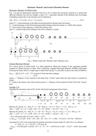 23
Maximum ‘Moment’ and Greatest Maximum Moment
Maximum ‘Moment’ for Wheel Loads
Fig. 1 (i) and (ii) demonstrate transition from W2 to W3 to obtain the maximum moment at a section that
splits the influence line into two lengths, a and b. If i = maximum ordinate of the influence line, the change
in bending moment due to the transition can be obtained as
M = (P2 d1 + P e) (i/b) − (P1 d1 + P0 e0) (i/a) …………………………..(3.5)
where P2 = Load remaining on the right (increasing) portion during wheel movement,
P1 = Load remaining on the left (decreasing) portion during wheel movement, d1 = Shift of the wheels,
P = New load moving a distance e within the influence line,
and P0 = Load moving off the influence line from a distance e0 inside.
a b
(i)
a b (ii)
Fig. 1: Wheel Loads with ‘Moment Type’ Influence Line
Greatest Maximum Moment
For a given group of wheel loads, it is often required to obtain the location of the maximum possible
moment in a beam and also its value. This is called the ‘Greatest Maximum Moment’ (GMM) of the beam
for the given loads, and for a simple span L under total load ∑P, it is possible to derive the value of GMM as
M(Max) = (∑P/L) (L/2 −a/2)2
−P b, located a/2 from the beam midspan
…………………………..(3.6)
where a = Distance of the centroid of all loads from ‘critical’ load (often the load closest to centroid of
loads),
P = Load on the shorter side of the critical section, b = Distance of the centroid of load P from the ‘critical’
load.
Example 3.18
Calculate the maximum value of MC for the wheel load arrangement shown below.
20 40
15 20 3@12 = 36 15 3@12 = 36
Between W3 and W4, P1 = 30 k, P2 = 3 × 30 = 90 k, d1 = 12, P = 15 k, e = 1, P0 = 10 k, e0 = 0
M34 = i {(90 × 12 + 15 × 1)/40 − (30 × 12 + 10 × 0)/20} = i {27.375 − 18} = + ve
Between W4 and W5, P1 = 30 k, P2 = 2 × 30 + 15 = 75 k, d1 = 12, P = 15 k, e = 1, P0 = 30 k, e0 = 8
M45 = i {(75 × 12 + 15 × 1)/40 − (30 × 12 + 30 × 8)/20} = i {22.875 − 30} = − ve
MC is maximum when W4 is at C, with i = 13.33
 MC(Max) = 13.33 [30 × 8/20 + {30 × (40 + 28 + 16) + 15 × 1}/40] = 13.33 [12 + 63.375] = 1005 k-ft
Assuming W3 to W7 to be on the beam for greatest maximum moment under W5, their CG is at a distance
a = [120 × 6 − 15 × 27]/135 = 2.33 from W5
M(Max) = (135/60) [(60−2.33)/2]2
−30 × 12 −15 × 27 = 1105.56 k-ft, at (60 − 2.33)/2 = 28.83 from either
side.
A B
10k
10k
30k
30k
30k
30 k
15 k
15 k
15 k
15 k
x = 0 15 35 47 59 71 86 98 110 122
A
e0
A
W1 W2 W3
P2
PP0
e
P1
P1
C
i
13.33
 