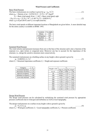 25
Wind Pressure and Coefficients
Basic Wind Pressure
The basic wind pressure on a surface is given by qb = air Vb
2
/2 .……….(1)
where air = Density of air = 0.0765/32.2 = 23.76  10-4
slug/ft3
Vb = Basic wind speed, ft/sec = 1.467  Basic wind speed, mph
Eq. (1)  qb = 23.76  10-4
 (1.467 Vb)2
/2 = 0.00256 Vb
2
.……….(2)
where qb is in psf (lb/ft2
) and Vb is in mph (mile/hr).
The basic wind speeds at different important locations of Bangladesh are given below. A more detailed map
for the entire country is available in BNBC 1993.
Sustained Wind Pressure
The wind velocity (and pressure) increases from zero at the base of the structure and is also a function of the
exposure (i.e., open terrain or congested area). Moreover one has to account for the importance of the
structure; i.e., design the sensitive structures more conservatively.
The sustained wind pressure on a building surface at any height z above ground is given by
qz = 0.00256 CI Cz Vb
2
.……….(3)
where CI = Structural importance coefficient, Cz = Height and exposure coefficient.
Design Wind Pressure
The design wind pressure can be calculated by multiplying the sustained wind pressure by appropriate
pressure coefficients due to wind gust and turbulence as well as local topography.
The design wind pressure on a surface at any height z above ground is given by
pz = CG Ct Cp qz .……….(4)
where CG = Wind gust coefficient, Ct = Local topography coefficient, Cp = Pressure coefficient.
Height z (ft)
Cz
Exp A Exp B Exp C
0~15 0.368 0.801 1.196
50 0.624 1.125 1.517
100 0.849 1.371 1.743
150 1.017 1.539 1.890
200 1.155 1.671 2.002
300 1.383 1.876 2.171
400 1.572 2.037 2.299
500 1.736 2.171 2.404
650 1.973 2.357 2.547
1000 2.362 2.595 2.724
Location Vb (mph)
Dhaka 130
Chittagong 160
Rajshahi 95
Khulna 150
Category CI
Essential facilities 1.25
Hazardous facilities 1.25
Special occupancy 1.00
Standard occupancy 1.00
Low-risk structure 0.80
 