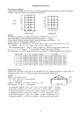 28
Calculation of Wind Load
Wind Load on a Building
Calculate the wind load at each story of a six-storied hospital building (shown below) located at a flat terrain
in Dhaka. Assume the structure to be subjected to Exposure B.
Side Elevation Building Plan
Solution
The design wind pressure at a height z is given by pz = 0.00256 CI Cz CG Ct Cp Vb
2
Since the building is located in Dhaka, the basic wind speed Vb = 130 mph
For the hospital building (essential facility), Structural importance coefficient CI = 1.25
In plane terrain, Local topography coefficient Ct = 1.0
Building height h = 62, dimensions L = 40 and B = 50; i.e., h/B = 1.24 and L/B = 0.80  Cp  1.98
pz = 0.00256  1.25  Cz  CG  1.00  1.98  (130)2
= 107.08 Cz CG
The corresponding force Fz = B heff pz = 50 heff pz; where heff = Effective height of the tributary area
heff = 6 + 5 = 11 at 1st
floor, (5 + 5 =) 10 between 2nd
and 5th
floor and 5 at 6th
floor
The coefficients Cz, CG and the design wind pressure pz and force Fz at different heights are shown below.
Story z (ft) Cz CG pz (psf) Fz (kips) Fframes (kips)
1 12 0.801 1.321 113.30 62.32 9.35 15.58 12.46 15.58 9.35
2 22 0.866 1.300 120.55 60.27 9.04 15.07 12.05 15.07 9.04
3 32 0.958 1.270 130.28 65.14 9.77 16.29 13.03 16.29 9.77
4 42 1.051 1.239 139.44 69.72 10.46 17.43 13.94 17.43 10.46
5 52 1.135 1.213 147.42 73.71 11.06 18.43 14.74 18.43 11.06
6 62 1.184 1.202 152.39 38.10 5.72 9.53 7.62 9.53 5.72
Wind Load on a Truss
Calculate the wind load at each joint of the industrial truss (30 separated) located at a hilly terrain in
Chittagong (with H = 20, Lu = 100). Assume the structure subjected to Exposure C.
pz (windward) = 0.00256  1.25  1.30  1.10  1.39  (0.24)  (160)2
= 39.08 psf
pz (leeward) = 0.00256  1.25  1.30  1.10  1.39  (0.70)  (160)2
= 113.98 psf
F (windward, horizontal) = 39.08  30  5/1000 = 5.86 k, 11.72 k and 5.86 k
F (windward, vertical) = 39.08  30  10/1000 = 11.72 k, 23.45 k and 11.72 k
F (leeward, horizontal) = 113.98  30  5/1000 = 17.10 k, 34.20 k and 17.10 k
F (leeward, vertical) = 113.98  30  10/1000 = 34.20 k, 68.40 k and 34.20 k
5@10=5012
15 10 15
1015 15
10
15
15
10
Wind
20
20
4@20= 80
Solution
Angle  = tan-1
(20/40) = 26.6
 Cp = (0.07  26.62.1)= 0.24 (windward)
Cp = 0.70 (leeward)
Using Vb = 160 mph, CI = 1.25, H/2Lu = 0.10  Ct = 1.39
and assuming Cz = 1.30, CG = 1.10 (uniform)
 
