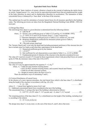 33
Equivalent Static Force Method
The ‘Equivalent’ Static Analysis of seismic vibration is based on the concept of replacing the inertia forces
at various ‘lumped masses’ (i.e., story levels) by equivalent horizontal forces that are proportional the weight
of the body (therefore its mass) and its displacement (therefore its acceleration). The summation of these
concentrated forces is balanced by a ‘base shear’ at the base of the structure.
This method may be used for calculation of seismic lateral forces for all structures specified in the building
codes. The following provisions are taken from the Bangladesh National Building Code (BNBC, 1993) for
most part.
(1) Design Base Shear
The total design base shear in a given direction is determined from the following relation:
V = (ZIC/R) W ……………(5)
where, Z = Seismic zone coefficient given in Table 6.2.22 and Fig. 6.2.10 (BNBC 1993);
i.e., Z = 0.075, 0.15 and 0.25 for Seismic Zones 1, 2 and 3 respectively
I = Structure importance coefficient given in Table 6.2.23, similar to CI for wind
R = Response modification coefficient for structural systems given in Table 4;
i.e., 6.2.24 in BNBC
W = The total seismic dead load
The ‘Seismic Dead Load’ is not only the dead load (including permanent partitions) of the structure but also
has to include some live loads as and when they superimpose on the dead loads.
C = Numerical coefficient given by the relation:
C = 1.25 S/T2/3
…..………………(6)
S = Site coefficient for soil characteristics as provided in Table 5; i.e., 6.2.25 in BNBC
T = Fundamental period of vibration of the structure in the direction considered (in sec)
The value of C need not exceed 2.75. Except for those requirements where Code prescribed forces are scaled
up by 0.375R, the minimum value of the ratio C/R is 0.075.
(2) Structural Period
The value of T may be approximated by the equation T = Ct (hn)3/4
…………….(7)
where, Ct = 0.083 for steel moment resisting frames
= 0.073 for RCC moment resisting frames, and eccentric braced steel frames
= 0.049 for all other structural systems
hn = Height (in meters) above the base to level n.
There are alternative ways of calculating T and Ct.
(3) Vertical Distribution of Lateral Forces
In the absence of a more rigorous procedure, the total lateral force which is the base shear V, is distributed
along the height of the structure in accordance with Eqs. (8)~(10).
V = Ft + Fi …..………(8)
where, Fi = Lateral force applied at storey level i and
Ft = Additional concentrated lateral force considered at the top of the building
The concentrated force, Ft acting at the top of the building is determined as follows:
Ft = 0.07 TV  0.25V when T > 0.7 second, and = 0, when T  0.7 second .…………(9)
The remaining portion of the base shear (V–Ft), is distributed over the height of the building, including level
n, according to the relation
Fj = (V–Ft) [wj hj/wi hi] …...…..…..(10)
The design story shear Vx in any story x is the sum of the forces Fx and Ft above that story.
 