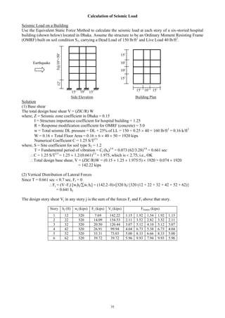35
Calculation of Seismic Load
Seismic Load on a Building
Use the Equivalent Static Force Method to calculate the seismic load at each story of a six-storied hospital
building (shown below) located in Dhaka. Assume the structure to be an Ordinary Moment Resisting Frame
(OMRF) built on soil condition S2, carrying a Dead Load of 150 lb/ft2
and Live Load 40 lb/ft2
.
Side Elevation Building Plan
Solution
(1) Base shear
The total design base shear V = (ZIC/R) W
where, Z = Seismic zone coefficient in Dhaka = 0.15
I = Structure importance coefficient for hospital building = 1.25
R = Response modification coefficient for OMRF (concrete) = 5.0
w = Total seismic DL pressure = DL + 25% of LL = 150 + 0.25  40 = 160 lb/ft2
= 0.16 k/ft2
W = 0.16  Total Floor Area = 0.16  6  40  50 = 1920 kips
Numerical Coefficient C = 1.25 S/T2/3
where, S = Site coefficient for soil type S2 = 1.2
T = Fundamental period of vibration = Ct (hn)3/4
= 0.073 (62/3.28)3/4
= 0.661 sec
C = 1.25 S/T2/3
= 1.25  1.2/(0.661)2/3
= 1.975, which is  2.75; i.e., OK
Total design base shear, V = (ZIC/R)W = (0.15  1.25  1.975/5)  1920 = 0.074  1920
= 142.22 kips
(2) Vertical Distribution of Lateral Forces
Since T = 0.661 sec  0.7 sec, Ft = 0
Fj = (V–Ft) [wjhj/wi hi] = (142.2–0)[320 hj/{320 (12 + 22 + 32 + 42 + 52 + 62)}
= 0.641 hj
The design story shear Vj in any story j is the sum of the forces Fj and Ft above that story.
Story hj (ft) wj (kips) Fj (kips) Vj (kips) Fframes (kips)
1 12 320 7.69 142.22 1.15 1.92 1.54 1.92 1.15
2 22 320 14.09 134.53 2.11 3.52 2.82 3.52 2.11
3 32 320 20.50 120.44 3.07 5.12 4.10 5.12 3.07
4 42 320 26.91 99.94 4.04 6.73 5.38 6.73 4.04
5 52 320 33.31 73.03 5.00 8.33 6.66 8.33 5.00
6 62 320 39.72 39.72 5.96 9.93 7.94 9.93 5.96
5@10=5012
15 10 15
1015 15
10
15
15
10
Earthquake
 