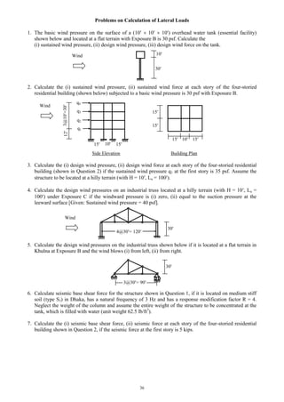 36
Problems on Calculation of Lateral Loads
1. The basic wind pressure on the surface of a (10  10  10) overhead water tank (essential facility)
shown below and located at a flat terrain with Exposure B is 30 psf. Calculate the
(i) sustained wind pressure, (ii) design wind pressure, (iii) design wind force on the tank.
2. Calculate the (i) sustained wind pressure, (ii) sustained wind force at each story of the four-storied
residential building (shown below) subjected to a basic wind pressure is 30 psf with Exposure B.
Side Elevation Building Plan
3. Calculate the (i) design wind pressure, (ii) design wind force at each story of the four-storied residential
building (shown in Question 2) if the sustained wind pressure q1 at the first story is 35 psf. Assume the
structure to be located at a hilly terrain (with H = 10, Lu = 100).
4. Calculate the design wind pressures on an industrial truss located at a hilly terrain (with H = 10, Lu =
100) under Exposure C if the windward pressure is (i) zero, (ii) equal to the suction pressure at the
leeward surface [Given: Sustained wind pressure = 40 psf].
5. Calculate the design wind pressures on the industrial truss shown below if it is located at a flat terrain in
Khulna at Exposure B and the wind blows (i) from left, (ii) from right.
6. Calculate seismic base shear force for the structure shown in Question 1, if it is located on medium stiff
soil (type S3) in Dhaka, has a natural frequency of 3 Hz and has a response modification factor R = 4.
Neglect the weight of the column and assume the entire weight of the structure to be concentrated at the
tank, which is filled with water (unit weight 62.5 lb/ft3
).
7. Calculate the (i) seismic base shear force, (ii) seismic force at each story of the four-storied residential
building shown in Question 2, if the seismic force at the first story is 5 kips.
15
15
12
15 10 15
Wind
q3
q2
q1
3@10=30
q4
1015 15
30
10Wind
30
Wind
4@30= 120
3@30= 90
30
 