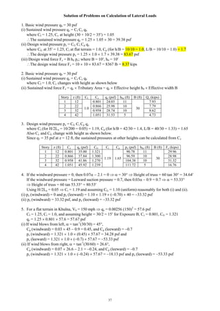 37
Solution of Problems on Calculation of Lateral Loads
1. Basic wind pressure qb = 30 psf
(i) Sustained wind pressure qz = CI Cz qb
where CI = 1.25, Cz at height (30 + 10/2 = 35) = 1.05
The sustained wind pressure qz = 1.25  1.05  30 = 39.38 psf
(ii) Design wind pressure pz = CG Ct Cp qz
where CG at 35 = 1.25, Ct at flat terrain = 1.0, Cp (for h/B = 10/10 = 1.0, L/B = 10/10 = 1.0) = 1.7
The design wind pressure pz = 1.25  1.0  1.7  39.38 = 83.67 psf
(iii) Design wind force Fz = B h0 pz; where B = 10, h0 = 10
The design wind force Fz = 10  10  83.67 = 8367 lb = 8.37 kips
2. Basic wind pressure qb = 30 psf
(i) Sustained wind pressure qz = CI Cz qb
where CI = 1.0, Cz changes with height as shown below
(ii) Sustained wind force Fz = qz  Tributary Area = qz  Effective height h0  Effective width B
Story z (ft) CI Cz qz (psf) h0z (ft) B (ft) Qz (kips)
1 12
1.0
0.801 24.03 11
30
7.93
2 22 0.866 25.98 10 7.79
3 32 0.958 28.74 10 8.62
4 42 1.051 31.53 5 4.73
3. Design wind pressure pz = CG Ct Cp qz
where Ct (for H/2Lu = 10/200 = 0.05) = 1.19, Cp (for h/B = 42/30 = 1.4, L/B = 40/30 = 1.33) = 1.65
Also Cz and CG change with height as shown below.
Since q1 = 35 psf at z = 12 ft, the sustained pressures at other heights can be calculated from Cz
Story z (ft) Cz qz (psf) CG Ct Cp pz (psf) h0z (ft) B (ft) Fz (kips)
1 12 0.801 35.00 1.321
1.19 1.65
90.78 11
30
29.96
2 22 0.866 37.84 1.300 96.59 10 28.98
3 32 0.958 41.86 1.270 104.38 10 31.32
4 42 1.051 45.92 1.239 111.72 5 16.76
4. If the windward pressure = 0, then 0.07  2.1 = 0   = 30  Height of truss = 60 tan 30 = 34.64
If the windward pressure = Leeward suction pressure = 0.7, then 0.03  0.9 = 0.7   = 53.33
 Height of truss = 60 tan 53.33 = 80.53
Using H/2Lu = 0.05  Ct = 1.19 and assuming CG = 1.10 (uniform) reasonably for both (i) and (ii).
(i) pz (windward) = 0 and pz (leeward) = 1.10  1.19  (0.70)  40 = 33.32 psf
(ii) pz (windward) = 33.32 psf, and pz (leeward) = 33.32 psf
5. For a flat terrain in Khulna, Vb = 150 mph  qz = 0.00256 (150)2
= 57.6 psf
CI = 1.25, Ct = 1.0, and assuming height = 30/2 = 15 for Exposure B, Cz = 0.801, CG = 1.321
qz = 1.25  0.801  57.6 = 57.67 psf
(i) If wind blows from left,  = tan-1
(30/30) = 45,
Cp (windward) = 0.03  45  0.9 = 0.45, and Cp (leeward) = 0.7
pz (windward) = 1.321  1.0  (0.45)  57.67 = 34.28 psf and
pz (leeward) = 1.321  1.0  (0.7)  57.67 = 53.33 psf
(ii) If wind blows from right,  = tan-1
(30/60) = 26.6,
Cp (windward) = 0.07  26.6  2.1 = 0.24, and Cp (leeward) = 0.7
pz (windward) = 1.321  1.0  (0.24)  57.67 = 18.13 psf and pz (leeward) = 53.33 psf
 