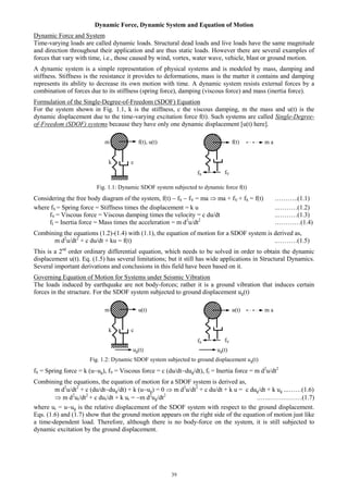 39
Dynamic Force, Dynamic System and Equation of Motion
Dynamic Force and System
Time-varying loads are called dynamic loads. Structural dead loads and live loads have the same magnitude
and direction throughout their application and are thus static loads. However there are several examples of
forces that vary with time, i.e., those caused by wind, vortex, water wave, vehicle, blast or ground motion.
A dynamic system is a simple representation of physical systems and is modeled by mass, damping and
stiffness. Stiffness is the resistance it provides to deformations, mass is the matter it contains and damping
represents its ability to decrease its own motion with time. A dynamic system resists external forces by a
combination of forces due to its stiffness (spring force), damping (viscous force) and mass (inertia force).
Formulation of the Single-Degree-of-Freedom (SDOF) Equation
For the system shown in Fig. 1.1, k is the stiffness, c the viscous damping, m the mass and u(t) is the
dynamic displacement due to the time-varying excitation force f(t). Such systems are called Single-Degree-
of-Freedom (SDOF) systems because they have only one dynamic displacement [u(t) here].
m f(t), u(t) f(t)
k c
Fig. 1.1: Dynamic SDOF system subjected to dynamic force f(t)
Considering the free body diagram of the system, f(t)  fS  fV = ma  ma + fV + fS = f(t) ………..(1.1)
where fS = Spring force = Stiffness times the displacement = k u ..………(1.2)
fV = Viscous force = Viscous damping times the velocity = c du/dt ..………(1.3)
fI = Inertia force = Mass times the acceleration = m d2
u/dt2
…………(1.4)
Combining the equations (1.2)-(1.4) with (1.1), the equation of motion for a SDOF system is derived as,
m d2
u/dt2
+ c du/dt + ku = f(t) ..………(1.5)
This is a 2nd
order ordinary differential equation, which needs to be solved in order to obtain the dynamic
displacement u(t). Eq. (1.5) has several limitations; but it still has wide applications in Structural Dynamics.
Several important derivations and conclusions in this field have been based on it.
Governing Equation of Motion for Systems under Seismic Vibration
The loads induced by earthquake are not body-forces; rather it is a ground vibration that induces certain
forces in the structure. For the SDOF system subjected to ground displacement ug(t)
m u(t) u(t)
k c
Fig. 1.2: Dynamic SDOF system subjected to ground displacement ug(t)
fS = Spring force = k (uug), fV = Viscous force = c (du/dtdug/dt), fI = Inertia force = m d2
u/dt2
Combining the equations, the equation of motion for a SDOF system is derived as,
m d2
u/dt2
+ c (du/dtdug/dt) + k (uug) = 0  m d2
u/dt2
+ c du/dt + k u = c dug/dt + k ug ...……(1.6)
 m d2
ur/dt2
+ c dur/dt + k ur = m d2
ug/dt2
..…..……………(1.7)
where ur = uug is the relative displacement of the SDOF system with respect to the ground displacement.
Eqs. (1.6) and (1.7) show that the ground motion appears on the right side of the equation of motion just like
a time-dependent load. Therefore, although there is no body-force on the system, it is still subjected to
dynamic excitation by the ground displacement.
fS fV
m a
fS fV
m a
ug(t) ug(t)
 