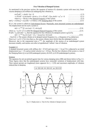 40
Free Vibration of Damped Systems
As mentioned in the previous section, the equation of motion of a dynamic system with mass (m), linear
viscous damping (c) & stiffness (k) undergoing free vibration is,
m d2
u/dt2
+ c du/dt + ku = 0 …………………(1.5)
 d2
u/dt2
+ (c/m) du/dt + (k/m) u = 0  d2
u/dt2
+ 2n du/dt + n
2
u = 0 …...…..…………(2.1)
where n = (k/m), is the Natural Frequency of the system ...……..…………(2.2)
and  = c/(2mn) = cn/(2k) = c/2(km), is the Damping Ratio of the system ...…………….…(2.3)
If 1, the system is called an Underdamped System. Practically, most structural systems are underdamped.
The displacement u(t) for such a system is
u(t) = ent
[C1 cos (dt) + C2 sin (dt)] ...………………(2.4)
where d = n(12
) is called the Damped Natural Frequency of the system ………………...(2.5)
If u(0) = u0 and v(0) = v0, then the equation for free vibration of a damped system is given by
u(t) = ent
[u0 cos (dt) + {(v0 + nu0)/d} sin (dt)] ……………...(2.6)
Eq (2.6)  The system vibrates at its damped natural frequency (i.e., a frequency of d radian/sec).
Since d [= n(12
)] is less than n, the system vibrates more slowly than the undamped system.
Moreover, due to the exponential term ent
, the amplitude of the motion of an underdamped system
decreases steadily, and reaches zero after (a hypothetical) ‘infinite’ time of vibration.
Example 2.1
A damped structural system with stiffness (k) = 25 k/ft and mass (m) = 1 k-sec2
/ft is subjected to an initial
displacement (u0) = 1 ft, and an initial velocity (v0) = 4 ft/sec. Plot the free vibration of the system vs. time if
the Damping Ratio () is (a) 0.00 (undamped system), (b) 0.05, (c) 0.50 (underdamped systems).
Solution
The equations for u(t) are plotted against time for various damping ratios (DR) and shown below in Fig. 2.1.
These figures show that the underdamped systems have sinusoidal variations of displacement with time.
Their natural periods are lengthened (more apparent for  = 0.50) and maximum amplitudes of vibration
reduced due to damping.
Fig. 2.1: Displacement vs. Time for free vibration of damped systems
-1.5
-1
-0.5
0
0.5
1
1.5
0 1 2 3 4 5
Time (sec)
Displacement(ft)
DR=0.00 DR=0.05 DR=0.50
 