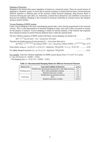 41
Damping of Structures
Damping is the element that causes impedance of motion in a structural system. There are several sources of
damping in a dynamic system. It can be due to internal resistance to motion between layers, friction between
different materials or different parts of the structure (called frictional damping), drag between fluids or
structures flowing past each other, etc. Sometimes, external forces themselves can contribute to (increase or
decrease) the damping. Damping is also increased in structures artificially by external sources like dampers
acting as control systems.
Viscous Damping of SDOF systems
Linear viscous damping is the most used damping and provides a force directly proportional to the structural
velocity. This is a fair representation of structural damping in many cases and is often convenient to assume
for the purpose of analysis. Viscous damping is usually an intrinsic property of the material and originates
from internal resistance to motion between different layers within the material itself.
The free vibration response of SDOF system with linear viscous damping was found to be
u(t) = e-nt
[u0 cos (dt) + {(v0 + nu0)/d} sin (dt)] ………………..(2.6)
Therefore the displacement at N time periods (Td = 2/d) later than u(t) is
u(t+NTd) = e-n(t+2N/d)
[u0 cos(dt+2N) + {(v0 + nu0)/d} sin(dt+2N)] = e-n(2N/d)
u(t) ..(2.7)
From which, using d = n(1-2
)  /(1-2
) = ln[u(t)/u(t +NTd)]/2N =    = /(1+2
) ...…...…(2.8)
For lightly damped structures (i.e., 1),    = ln[u(t)/u(t +NTd)]/2N ..…..……….(2.9)
For example, if the free vibration amplitude of a SDOF system decays from 1.5 to 0.5 in 3 cycles
 = ln(1.5/0.5)/(23) = 0.0583 = 5.83%
The damping ratio,  = /(1+2
) = 0.0582 = 5.82%
Table 2.1: Recommended Damping Ratios for different Structural Elements
Stress Level Type and Condition of Structure  (%)
Working stress
Welded steel, pre-stressed concrete, RCC with slight cracking 2-3
RCC with considerable cracking 3-5
Bolted/riveted steel or timber 5-7
Yield stress
Welded steel, pre-stressed concrete 2-3
RCC 7-10
Bolted/riveted steel or timber 10-15
 