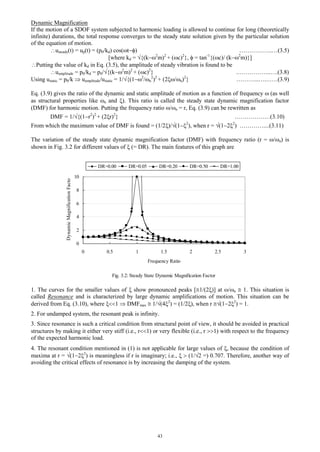 43
Dynamic Magnification
If the motion of a SDOF system subjected to harmonic loading is allowed to continue for long (theoretically
infinite) durations, the total response converges to the steady state solution given by the particular solution
of the equation of motion.
usteady(t) = up(t) = (p0/kd) cos(t) ……………..…(3.5)
[where kd = {(k2
m)2
+ (c)2
},  = tan-1
{(c)/ (k2
m)}]
Putting the value of kd in Eq. (3.5), the amplitude of steady vibration is found to be
uamplitude = p0/kd = p0/{(k2
m)2
+ (c)2
} .……………..….(3.8)
Using ustatic = p0/k  uamplitude/ustatic = 1/{(12
/n
2
)2
+ (2/n)2
} ………...….……(3.9)
Eq. (3.9) gives the ratio of the dynamic and static amplitude of motion as a function of frequency  (as well
as structural properties like n and ). This ratio is called the steady state dynamic magnification factor
(DMF) for harmonic motion. Putting the frequency ratio /n = r, Eq. (3.9) can be rewritten as
DMF = 1/{(1r2
)2
+ (2r)2
} ………………(3.10)
From which the maximum value of DMF is found = (1/2)/(12
), when r = (122
) …………....(3.11)
The variation of the steady state dynamic magnification factor (DMF) with frequency ratio (r = /n) is
shown in Fig. 3.2 for different values of  (= DR). The main features of this graph are
1. The curves for the smaller values of  show pronounced peaks [1/(2)] at /n  1. This situation is
called Resonance and is characterized by large dynamic amplifications of motion. This situation can be
derived from Eq. (3.10), where 1  DMFmax  1/(42
) = (1/2), when r (122
) = 1.
2. For undamped system, the resonant peak is infinity.
3. Since resonance is such a critical condition from structural point of view, it should be avoided in practical
structures by making it either very stiff (i.e., r1) or very flexible (i.e., r 1) with respect to the frequency
of the expected harmonic load.
4. The resonant condition mentioned in (1) is not applicable for large values of , because the condition of
maxima at r = (122
) is meaningless if r is imaginary; i.e.,   (1/2 =) 0.707. Therefore, another way of
avoiding the critical effects of resonance is by increasing the damping of the system.
Fig. 3.2: Steady State Dynamic Magnification Factor
0
2
4
6
8
10
0 0.5 1 1.5 2 2.5 3
Frequency Ratio
DynamicMagnificationFactor
DR=0.00 DR=0.05 DR=0.20 DR=0.50 DR=1.00
 