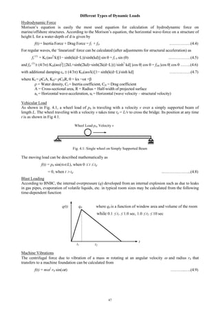 47
Different Types of Dynamic Loads
Hydrodynamic Force
Morison’s equation is easily the most used equation for calculation of hydrodynamic force on
marine/offshore structures. According to the Morison’s equation, the horizontal wave-force on a structure of
height L for a water-depth of d is given by
f(t)= Inertia Force + Drag Force = fI + fD .……………(4.4)
For regular waves, the ‘linearized’ force can be calculated (after adjustments for structural acceleration) as
fI
(1)
= KI (a2
/k)[1− sinh(k(d−L))/sinh(kd)] sin  = fI 0 sin () ..……………(4.5)
and fD
(1)
(4/3KD(a2
[{2kL+sinh(2kd)−sinh(2k(d−L))}/sinh2
kd] cos  cos  = fD0 cos  cos  ……..(4.6)
with additional damping ca (4/3KD(ak)[1− sinh(k(d−L)/sinh kd] …………….(4.7)
where KI = CIA, KD= CDR,  = kx −t +
 = Water density, CI = Inertia coefficient, CD = Drag coefficient
A = Cross-sectional area, R = Radius = Half-width of projected surface
ax = Horizontal wave-acceleration, ur = Horizontal (wave velocity – structural velocity)
Vehicular Load
As shown in Fig. 4.1, a wheel load of p0 is traveling with a velocity v over a simply supported beam of
length L. The wheel traveling with a velocity v takes time td = L/v to cross the bridge. Its position at any time
t is as shown in Fig 4.1.
Wheel Load p0, Velocity v
Fig. 4.1: Single wheel on Simply Supported Beam
The moving load can be described mathematically as
f(t) = p0 sin(vt/L), when 0  t  td
= 0, when t  td ..………………...(4.8)
Blast Loading
According to BNBC, the internal overpressure (q) developed from an internal explosion such as due to leaks
in gas pipes, evaporation of volatile liquids, etc. in typical room sizes may be calculated from the following
time-dependent function
q(t) q0 where q0 is a function of window area and volume of the room
while 0.1  t1  1.0 sec, 1.0  t2  10 sec
Machine Vibrations
The centrifugal force due to vibration of a mass m rotating at an angular velocity  and radius r0 that
transfers to a machine foundation can be calculated from
f(t) = m2
r0 sin(t) ………..…..(4.9)
t1 t2
t
 