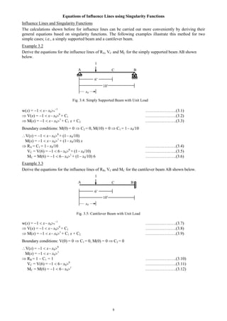 8
Equations of Influence Lines using Singularity Functions
Influence Lines and Singularity Functions
The calculations shown before for influence lines can be carried out more conveniently by deriving their
general equations based on singularity functions. The following examples illustrate this method for two
simple cases; i.e., a simply supported beam and a cantilever beam.
Example 3.2
Derive the equations for the influence lines of RA, VC and MC for the simply supported beam AB shown
below.
w(x) = 1  x x0*
1
………………….(3.1)
 V(x) = 1  x x00
+ C1 ………………….(3.2)
 M(x) = 1  x x01
+ C1 x + C2 ………………….(3.3)
Boundary conditions: M(0) = 0  C2 = 0, M(10) = 0  C1 = 1 x0/10
V(x) = 1  x x00
+ (1 x0/10)
M(x) = 1  x x01
+ (1 x0/10) x
 RA = C1 = 1 x0/10 ………………….(3.4)
VC = V(6) = 1  6 x00
+ (1 x0/10) ………………….(3.5)
MC = M(6) = 1  6 x01
+ (1 x0/10) 6 ………………….(3.6)
Example 3.3
Derive the equations for the influence lines of RB, VC and MC for the cantilever beam AB shown below.
w(x) = 1  x x0*
1
………………….(3.7)
 V(x) = 1  x x00
+ C1 ………………….(3.8)
 M(x) = 1  x x01
+ C1 x + C2 ………………….(3.9)
Boundary conditions: V(0) = 0  C1 = 0, M(0) = 0  C2 = 0
V(x) = 1  x x00
M(x) = 1  x x01
 RB = 1  C1 = 1 ………………….(3.10)
VC = V(6) = 1  6 x00
………………….(3.11)
MC = M(6) = 1  6 x01
………………….(3.12)
CA B
1
6′
x0
10′
CA B
1
6′
x0
10′
Fig. 3.4: Simply Supported Beam with Unit Load
Fig. 3.5: Cantilever Beam with Unit Load
 