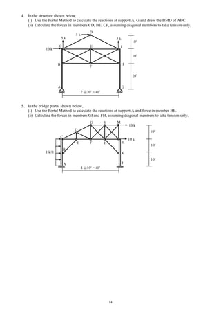 14
4. In the structure shown below,
(i) Use the Portal Method to calculate the reactions at support A, G and draw the BMD of ABC.
(ii) Calculate the forces in members CD, BE, CF, assuming diagonal members to take tension only.
5. In the bridge portal shown below,
(i) Use the Portal Method to calculate the reactions at support A and force in member BE.
(ii) Calculate the forces in members GI and FH, assuming diagonal members to take tension only.
B
D
I
H
G
C
A
10 k
2 @20 = 40
20
10
5 k
10
E
5 k 5 k
F
K
I
H
F
G
10 k
10 k
B
1 k/ft
E
C
D
M
L
JA
4 @10 = 40
10
10
10
 