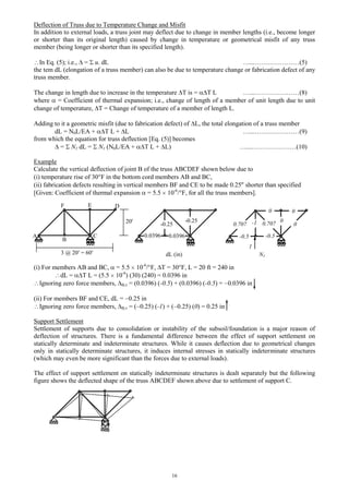 16
Deflection of Truss due to Temperature Change and Misfit
In addition to external loads, a truss joint may deflect due to change in member lengths (i.e., become longer
or shorter than its original length) caused by change in temperature or geometrical misfit of any truss
member (being longer or shorter than its specified length).
In Eq. (5); i.e., = u. dL …...…………………(5)
the tem dL (elongation of a truss member) can also be due to temperature change or fabrication defect of any
truss member.
The change in length due to increase in the temperature T is = T L …...…………………(8)
where = Coefficient of thermal expansion; i.e., change of length of a member of unit length due to unit
change of temperature, T = Change of temperature of a member of length L.
Adding to it a geometric misfit (due to fabrication defect) of L, the total elongation of a truss member
dL = N0L/EA + T L + L …...…………………(9)
from which the equation for truss deflection [Eq. (5)] becomes
= N1 dL = N1 (N0L/EA + T L + L) …...…………………(10)
Example
Calculate the vertical deflection of joint B of the truss ABCDEF shown below due to
(i) temperature rise of 30 F in the bottom cord members AB and BC,
(ii) fabrication defects resulting in vertical members BF and CE to be made 0.25 shorter than specified
[Given: Coefficient of thermal expansion = 5.5 10-6
/ F, for all the truss members].
(i) For members AB and BC, = 5.5 10-6
/ F, T = 30 F, L = 20 ft = 240 in
dL = T L = (5.5 10-6
) (30) (240) = 0.0396 in
Ignoring zero force members, B,v = (0.0396) (-0.5) + (0.0396) (-0.5) = 0.0396 in
(ii) For members BF and CE, dL = 0.25 in
Ignoring zero force members, B,v = ( 0.25) (-1) + ( 0.25) (0) = 0.25 in
Support Settlement
Settlement of supports due to consolidation or instability of the subsoil/foundation is a major reason of
deflection of structures. There is a fundamental difference between the effect of support settlement on
statically determinate and indeterminate structures. While it causes deflection due to geometrical changes
only in statically determinate structures, it induces internal stresses in statically indeterminate structures
(which may even be more significant than the forces due to external loads).
The effect of support settlement on statically indeterminate structures is dealt separately but the following
figure shows the deflected shape of the truss ABCDEF shown above due to settlement of support C.
A
B
C
F E D
3 @ 20 = 60
20 -0.25
-0.25
0.0396
dL (in) N1
1
-10.707 0.707
-0.5 -0.5
0 0
0
0
0.0396
 
