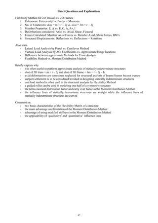 47
Short Questions and Explanations
Flexibility Method for 2D Trusses vs. 2D Frames
1. Unknowns: Forces only vs. Forces + Moments
2. No. of Unknowns: dosi = m + r 2j vs. dosi = 3m + r 3j
3. Member Properties: E, A vs. E, G, A, A , I
4. Deformations considered: Axial vs. Axial, Shear, Flexural
5. Forces Calculated: Member Axial Forces vs. Member Axial, Shear Forces, BM’s
6. Structural Displacements: Deflections vs. Deflections + Rotations
Also learn
- Lateral Load Analysis by Portal vs. Cantilever Method
- Vertical Load Analysis by ACI Coefficients vs. Approximate Hinge locations
- Difference between approximate Methods for Truss Analysis
- Flexibility Method vs. Moment Distribution Method
Briefly explain why
- it is often useful to perform approximate analysis of statically indeterminate structures
- dosi of 3D truss = m + r 3j and dosi of 3D frame = 6m + r 6j h
- axial deformations are sometimes neglected for structural analysis of beams/frames but not trusses
- support settlement is to be considered/avoided in designing statically indeterminate structures
- unit load method is often used in the structural analysis by Flexibility Method
- a guided roller can be used in modeling one-half of a symmetric structure
- the terms moment distribution factor and carry over factor in the Moment Distribution Method
- the influence lines of statically determinate structures are straight while the influence lines of
statically indeterminate structures are curved
Comment on
- two basic characteristics of the Flexibility Matrix of a structure
- the main advantage and limitation of the Moment Distribution Method
- advantage of using modified stiffness in the Moment Distribution Method
- the applicability of ‘qualitative’ and ‘quantitative’ influence lines
 