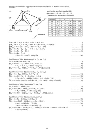 49
Example: Calculate the support reactions and member forces of the truss shown below.
MCD = 0 YA 20 10 20 = 0 YA = 10 k ….…………(1)
MBC = 0 YA 30 + YD 30 + 20 25 = 0 YD = 26.67 k …………….(2)
My(D) = 0 20 10 + ZC 30 = 0 ZC = 6.67 k ………….…(3)
Fy = 0 YA + YC + YD 10 = 0 YC = 26.67 k …...………..(4)
Fx = 0 XD + XC + 20 = 0 …………….(5)
Fz = 0 ZD + ZC = 0
ZD = ZC = 6.67 k [using (3)] ……………..(6)
Equilibrium of Joint A (unknowns FAB, FAD and FAE):
Fx = 0 FAB + 0.49 FAE = 0 …………..…(7)
Fy = 0 0.81 FAE + 10 = 0 FAE = 12.33 k …..………....(8)
FAB = 0.49 FAE = 6.00 k [using (7)] …..………....(9)
Fz = 0 FAD 0.32 FAE = 0 FAD = 4.00 k [using (8)] …....………(10)
Equilibrium of Joint B (unknowns FBC, FBD and FBE):
Fx = 0 FBA 0.83 FBD 0.49 FBE = 0 ……………(11)
Fy = 0 0.81 FBE 10 = 0 FBE = 12.33 k …...……….(12)
FBD = ( FBA 0.49 FBE)/0.83 = 14.42 k [using (11)] …...……….(13)
Fz = 0 FBC 0.56 FBD 0.32 FBE = 0 FBC = 4.00 k [using (12), (13)] ….…..….…(14)
Equilibrium of Joint C (unknowns XC and FCE):
Fx = 0 XC 0.49 FCE = 0 …………….(15)
Fy = 0 26.67 + 0.81 FCE = 0 FCE = 32.88 k ………….…(16)
XC = 0.49 FCE = 16 k [using (16)] …...……..…(17)
Fz = 0 6.67 + 0.32 FCE + FCB = 0 FCB = 4.00 k [verified]
Equilibrium of Joint D (unknowns XD and FDE):
Fx = 0 XD + 0.49 FDE + 0.83 FDB = 0 ……………...(18)
Fy = 0 26.67 + 0.81 FDE = 0 FDE = 32.88 k …..………….(19)
XD = 4.00 [using (13), (19)] ……...………(20)
XC = 20 XD = 16.00 [using (5)] …...…………(21)
Fz = 0 6.67 + 0.32 FDE + FDA + 0.56 FDB = 0 6.67 + 10.67 + 4.00 8.00 = 0
0 = 0 [verified]
z
y
10 k
20 kE
CD
B
A
25
10
Ignoring the zero force member CD
dosi = m + r 3j = 8 + 7 3 5 = 0
The structure is statically determinate.
Member Lx Ly Lz Cx Cy Cz
AB 30 0 0 1.00 0.00 0.00
BC 0 0 20 0.00 0.00 1.00
BD 30 0 20 0.83 0.00 0.56
AD 0 0 20 0.00 0.00 1.00
AE 15 25 10 0.49 0.81 0.32
BE 15 25 10 0.49 0.81 0.32
CE 15 25 10 0.49 0.81 0.32
DE 15 25 10 0.49 0.81 0.32
10
15 15
x
 