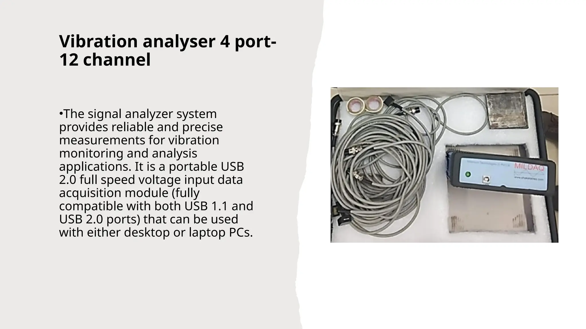 Vibration analyser 4 port-
12 channel
•The signal analyzer system
provides reliable and precise
measurements for vibration
monitoring and analysis
applications. It is a portable USB
2.0 full speed voltage input data
acquisition module (fully
compatible with both USB 1.1 and
USB 2.0 ports) that can be used
with either desktop or laptop PCs.
 