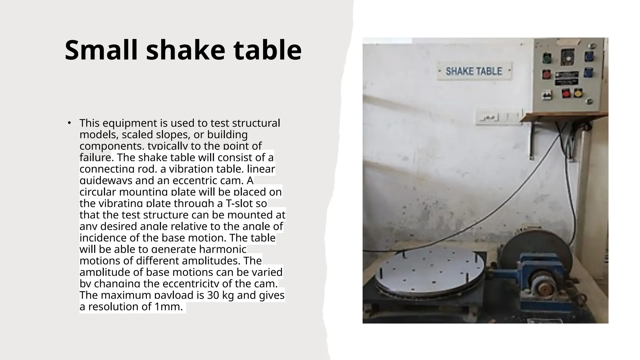 Small shake table
• This equipment is used to test structural
models, scaled slopes, or building
components, typically to the point of
failure. The shake table will consist of a
connecting rod, a vibration table, linear
guideways and an eccentric cam. A
circular mounting plate will be placed on
the vibrating plate through a T-slot so
that the test structure can be mounted at
any desired angle relative to the angle of
incidence of the base motion. The table
will be able to generate harmonic
motions of different amplitudes. The
amplitude of base motions can be varied
by changing the eccentricity of the cam.
The maximum payload is 30 kg and gives
a resolution of 1mm.
 