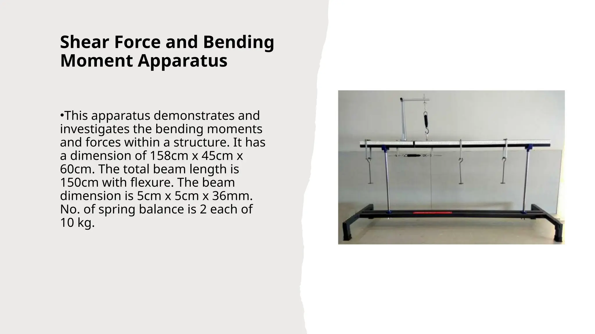 Shear Force and Bending
Moment Apparatus
•This apparatus demonstrates and
investigates the bending moments
and forces within a structure. It has
a dimension of 158cm x 45cm x
60cm. The total beam length is
150cm with flexure. The beam
dimension is 5cm x 5cm x 36mm.
No. of spring balance is 2 each of
10 kg.
 