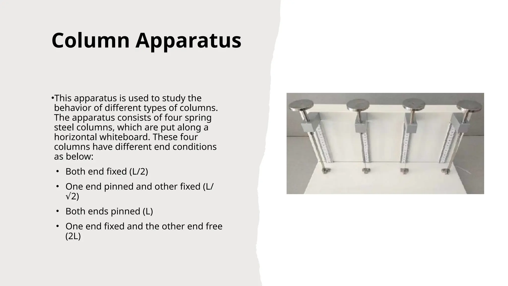 Column Apparatus
•This apparatus is used to study the
behavior of different types of columns.
The apparatus consists of four spring
steel columns, which are put along a
horizontal whiteboard. These four
columns have different end conditions
as below:
• Both end fixed (L/2)
• One end pinned and other fixed (L/
2)
√
• Both ends pinned (L)
• One end fixed and the other end free
(2L)
 