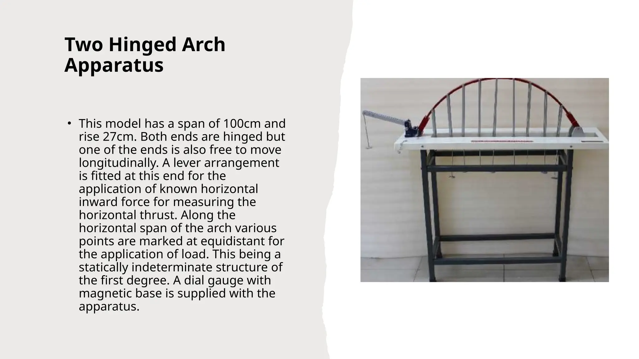 Two Hinged Arch
Apparatus
• This model has a span of 100cm and
rise 27cm. Both ends are hinged but
one of the ends is also free to move
longitudinally. A lever arrangement
is fitted at this end for the
application of known horizontal
inward force for measuring the
horizontal thrust. Along the
horizontal span of the arch various
points are marked at equidistant for
the application of load. This being a
statically indeterminate structure of
the first degree. A dial gauge with
magnetic base is supplied with the
apparatus.
 