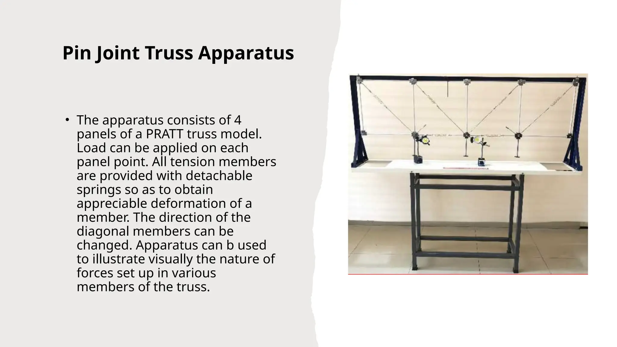 Pin Joint Truss Apparatus
• The apparatus consists of 4
panels of a PRATT truss model.
Load can be applied on each
panel point. All tension members
are provided with detachable
springs so as to obtain
appreciable deformation of a
member. The direction of the
diagonal members can be
changed. Apparatus can b used
to illustrate visually the nature of
forces set up in various
members of the truss.
 