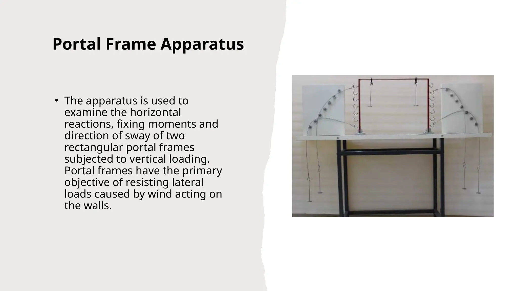 Portal Frame Apparatus
• The apparatus is used to
examine the horizontal
reactions, fixing moments and
direction of sway of two
rectangular portal frames
subjected to vertical loading.
Portal frames have the primary
objective of resisting lateral
loads caused by wind acting on
the walls.
 
