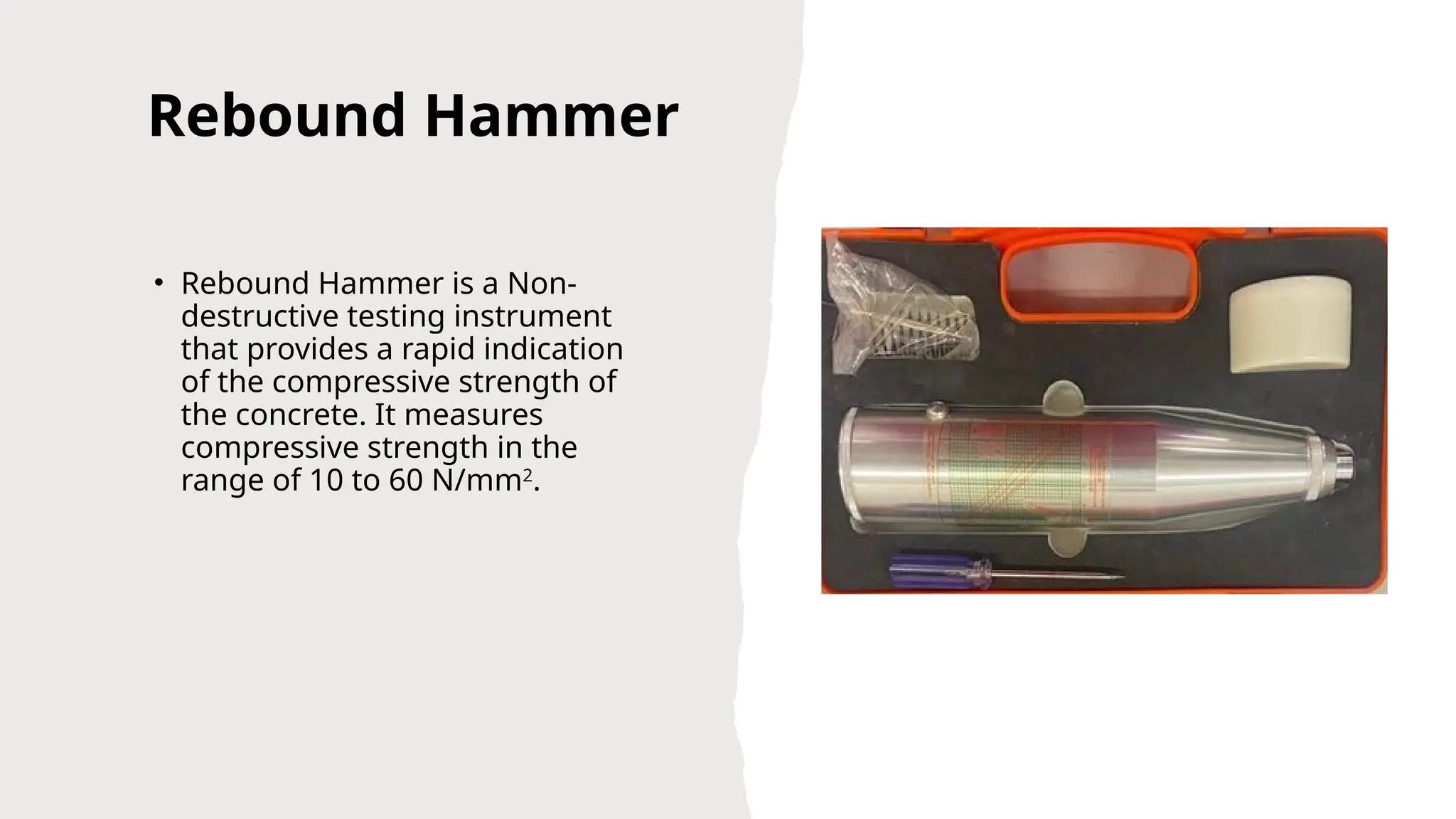 Rebound Hammer
• Rebound Hammer is a Non-
destructive testing instrument
that provides a rapid indication
of the compressive strength of
the concrete. It measures
compressive strength in the
range of 10 to 60 N/mm2
.
 
